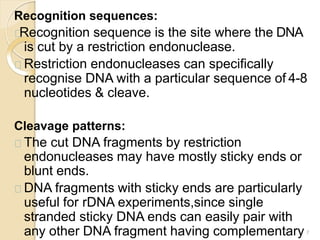 Recognition sequences:
Recognition sequence is the site where the DNA
is cut by a restriction endonuclease.
Restriction endonucleases can specifically
recognise DNA with a particular sequence of 4-8
nucleotides & cleave.
Cleavage patterns:
The cut DNA fragments by restriction
endonucleases may have mostly sticky ends or
blunt ends.
DNA fragments with sticky ends are particularly
useful for rDNA experiments,since single
stranded sticky DNA ends can easily pair with
any other DNA fragment having complementary 7
 