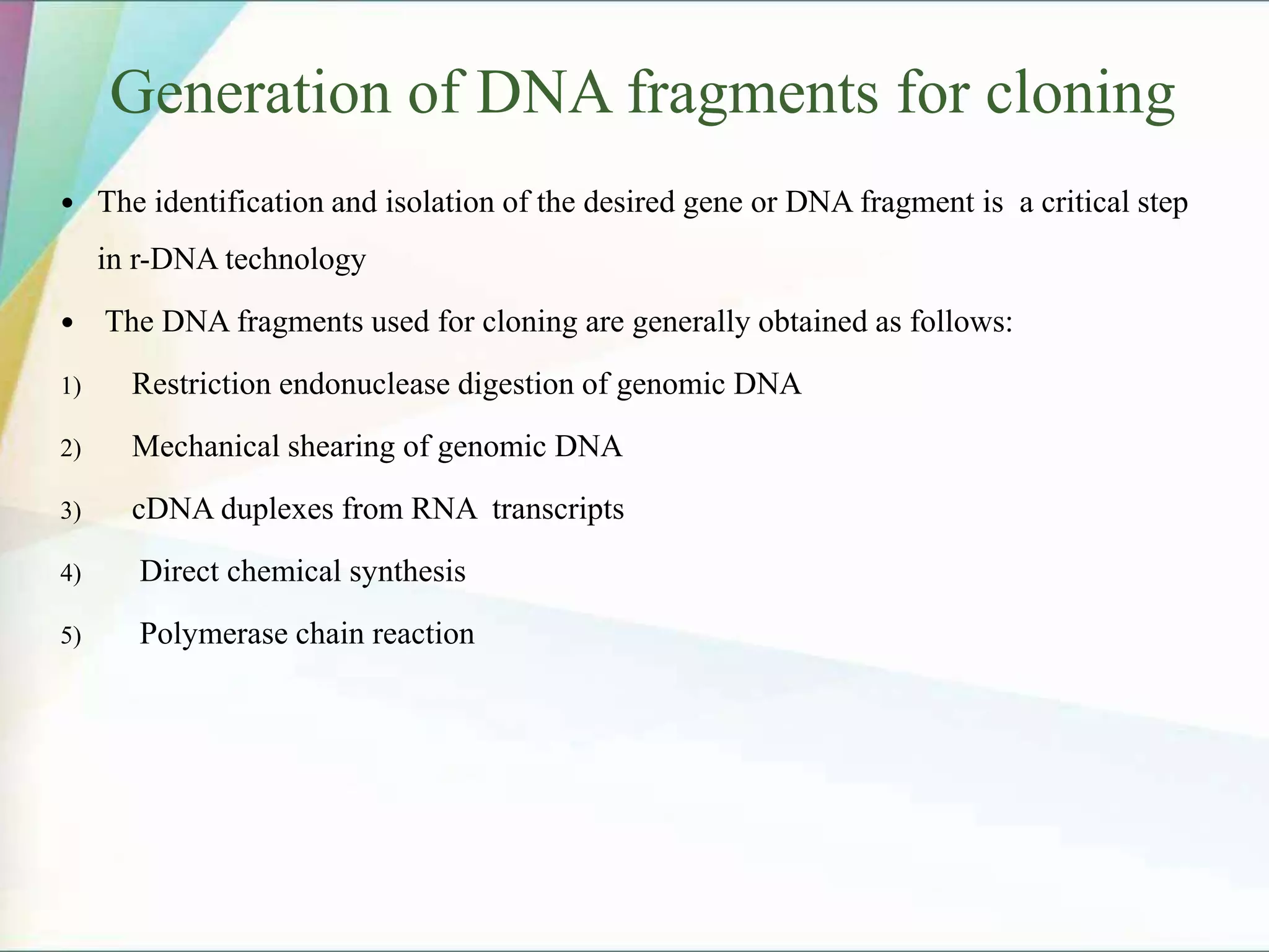 Generation of DNA fragments for cloning
 The identification and isolation of the desired gene or DNA fragment is a critical step
in r-DNA technology
 The DNA fragments used for cloning are generally obtained as follows:
1) Restriction endonuclease digestion of genomic DNA
2) Mechanical shearing of genomic DNA
3) cDNA duplexes from RNA transcripts
4) Direct chemical synthesis
5) Polymerase chain reaction
 