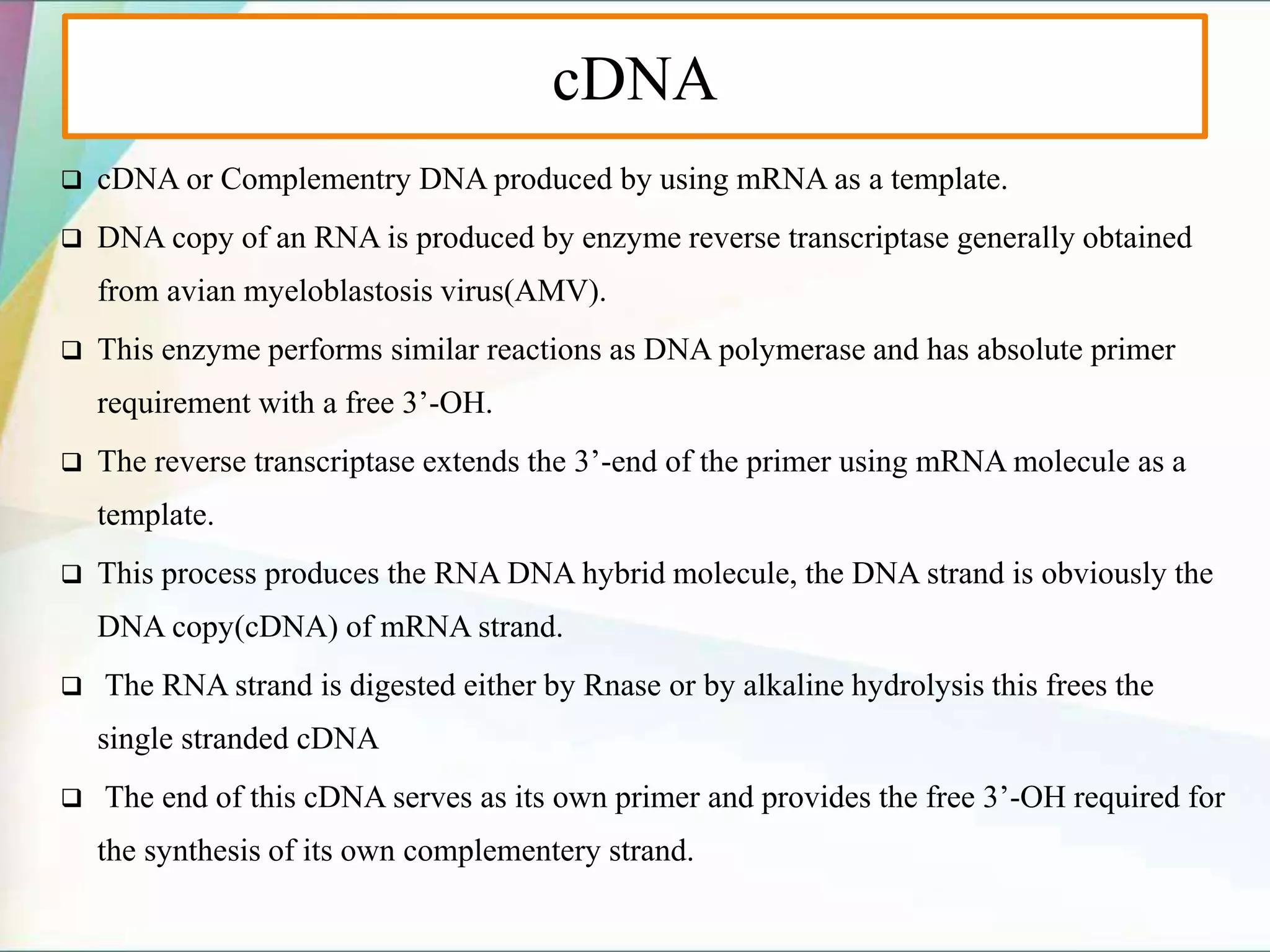 cDNA
 cDNA or Complementry DNA produced by using mRNA as a template.
 DNA copy of an RNA is produced by enzyme reverse transcriptase generally obtained
from avian myeloblastosis virus(AMV).
 This enzyme performs similar reactions as DNA polymerase and has absolute primer
requirement with a free 3’-OH.
 The reverse transcriptase extends the 3’-end of the primer using mRNA molecule as a
template.
 This process produces the RNA DNA hybrid molecule, the DNA strand is obviously the
DNA copy(cDNA) of mRNA strand.
 The RNA strand is digested either by Rnase or by alkaline hydrolysis this frees the
single stranded cDNA
 The end of this cDNA serves as its own primer and provides the free 3’-OH required for
the synthesis of its own complementery strand.
 