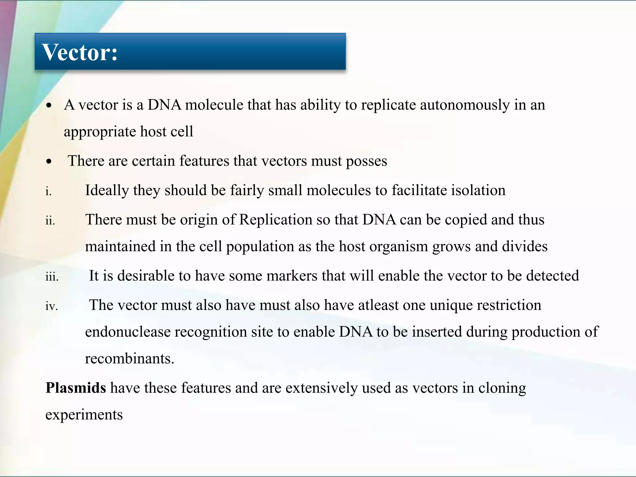  A vector is a DNA molecule that has ability to replicate autonomously in an
appropriate host cell
 There are certain features that vectors must posses
i. Ideally they should be fairly small molecules to facilitate isolation
ii. There must be origin of Replication so that DNA can be copied and thus
maintained in the cell population as the host organism grows and divides
iii. It is desirable to have some markers that will enable the vector to be detected
iv. The vector must also have must also have atleast one unique restriction
endonuclease recognition site to enable DNA to be inserted during production of
recombinants.
Plasmids have these features and are extensively used as vectors in cloning
experiments
Vector:
 