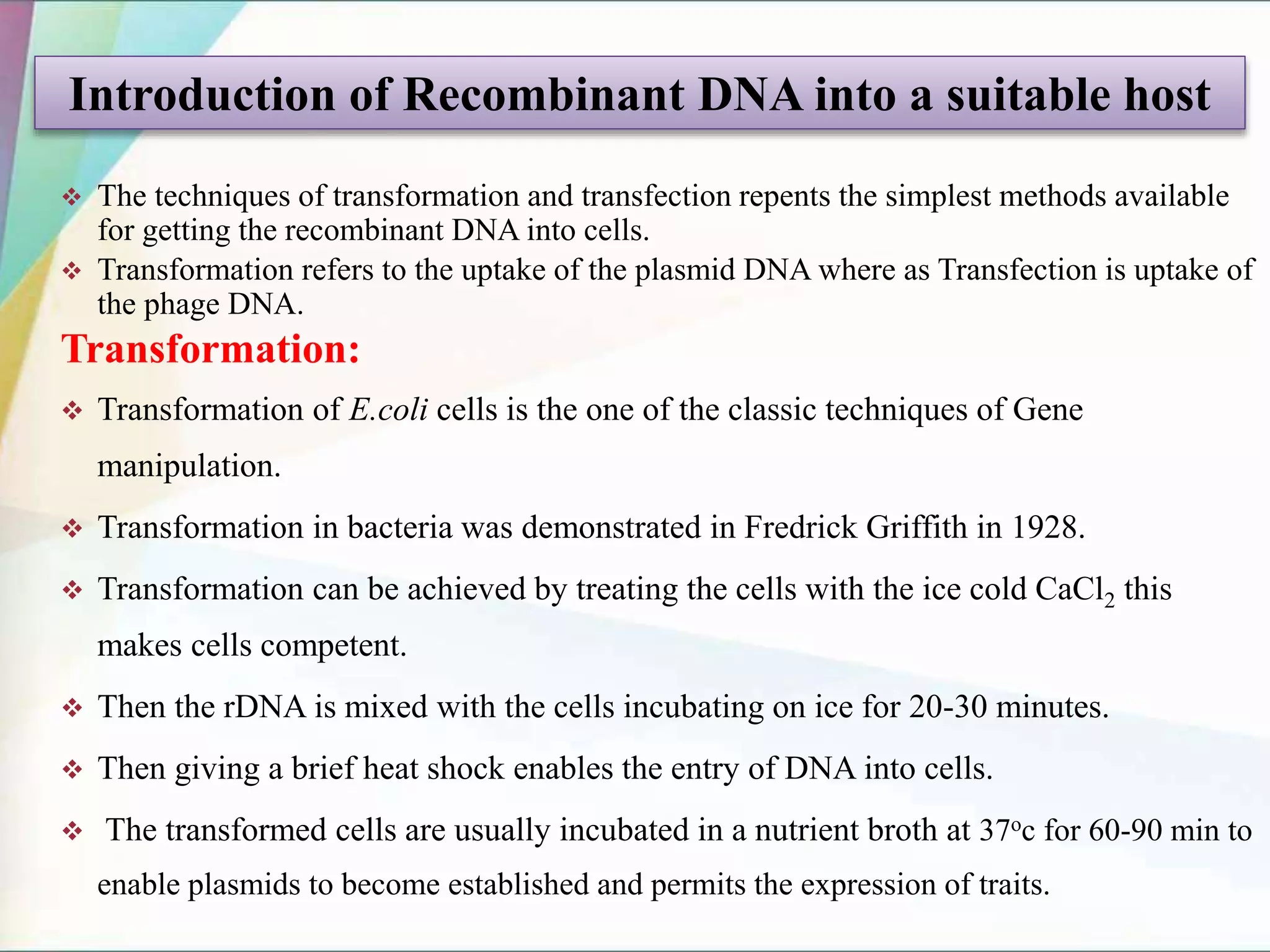  The techniques of transformation and transfection repents the simplest methods available
for getting the recombinant DNA into cells.
 Transformation refers to the uptake of the plasmid DNA where as Transfection is uptake of
the phage DNA.
Transformation:
 Transformation of E.coli cells is the one of the classic techniques of Gene
manipulation.
 Transformation in bacteria was demonstrated in Fredrick Griffith in 1928.
 Transformation can be achieved by treating the cells with the ice cold CaCl2 this
makes cells competent.
 Then the rDNA is mixed with the cells incubating on ice for 20-30 minutes.
 Then giving a brief heat shock enables the entry of DNA into cells.
 The transformed cells are usually incubated in a nutrient broth at 37oc for 60-90 min to
enable plasmids to become established and permits the expression of traits.
Introduction of Recombinant DNA into a suitable host
 