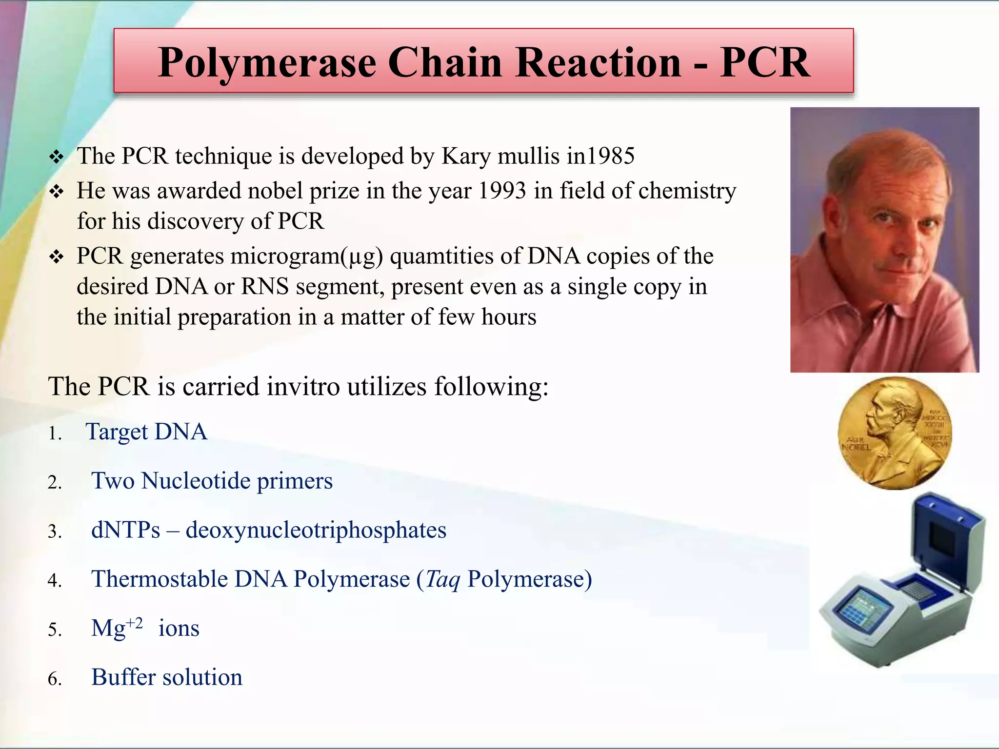  The PCR technique is developed by Kary mullis in1985
 He was awarded nobel prize in the year 1993 in field of chemistry
for his discovery of PCR
 PCR generates microgram(µg) quamtities of DNA copies of the
desired DNA or RNS segment, present even as a single copy in
the initial preparation in a matter of few hours
The PCR is carried invitro utilizes following:
1. Target DNA
2. Two Nucleotide primers
3. dNTPs – deoxynucleotriphosphates
4. Thermostable DNA Polymerase (Taq Polymerase)
5. Mg+2 ions
6. Buffer solution
Polymerase Chain Reaction - PCR
 
