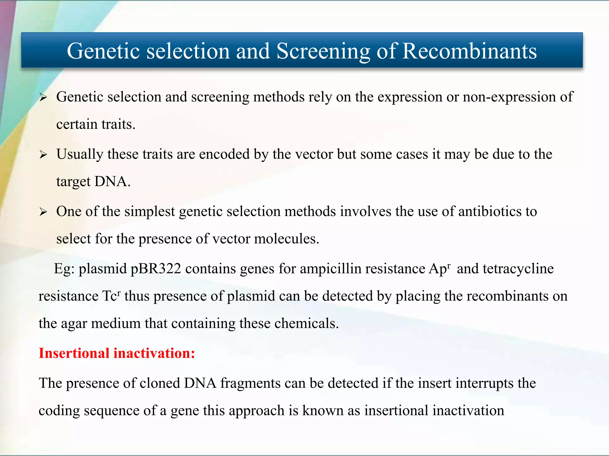  Genetic selection and screening methods rely on the expression or non-expression of
certain traits.
 Usually these traits are encoded by the vector but some cases it may be due to the
target DNA.
 One of the simplest genetic selection methods involves the use of antibiotics to
select for the presence of vector molecules.
Eg: plasmid pBR322 contains genes for ampicillin resistance Apr and tetracycline
resistance Tcr thus presence of plasmid can be detected by placing the recombinants on
the agar medium that containing these chemicals.
Insertional inactivation:
The presence of cloned DNA fragments can be detected if the insert interrupts the
coding sequence of a gene this approach is known as insertional inactivation
Genetic selection and Screening of Recombinants
 