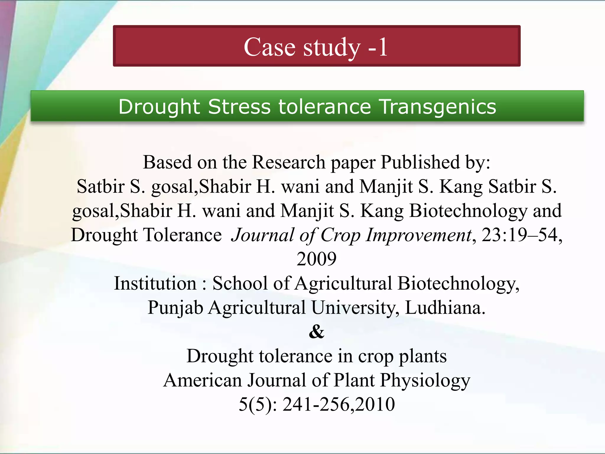 Case study -1
Drought Stress tolerance Transgenics
Based on the Research paper Published by:
Satbir S. gosal,Shabir H. wani and Manjit S. Kang Satbir S.
gosal,Shabir H. wani and Manjit S. Kang Biotechnology and
Drought Tolerance Journal of Crop Improvement, 23:19–54,
2009
Institution : School of Agricultural Biotechnology,
Punjab Agricultural University, Ludhiana.
&
Drought tolerance in crop plants
American Journal of Plant Physiology
5(5): 241-256,2010
 