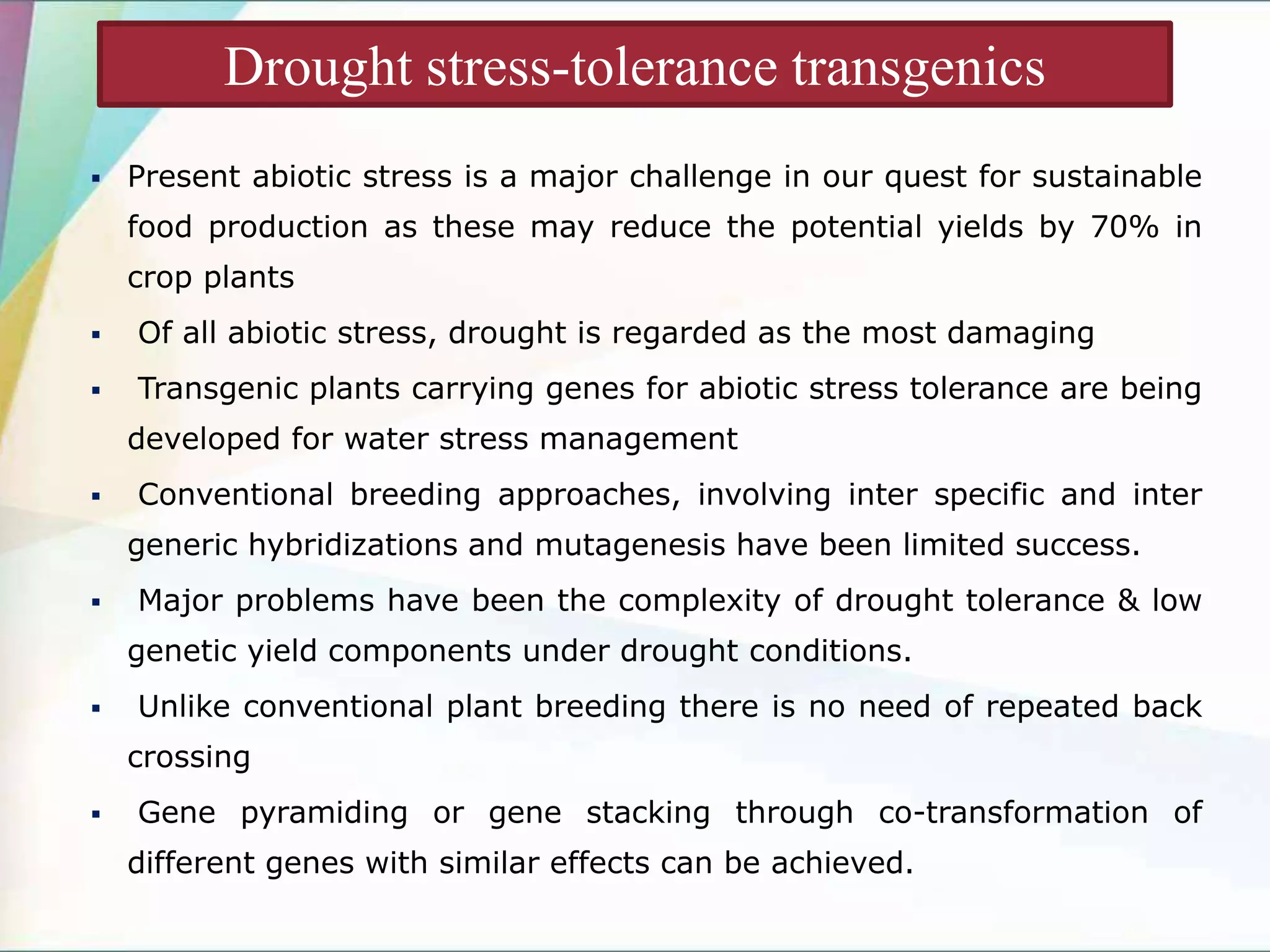  Present abiotic stress is a major challenge in our quest for sustainable
food production as these may reduce the potential yields by 70% in
crop plants
 Of all abiotic stress, drought is regarded as the most damaging
 Transgenic plants carrying genes for abiotic stress tolerance are being
developed for water stress management
 Conventional breeding approaches, involving inter specific and inter
generic hybridizations and mutagenesis have been limited success.
 Major problems have been the complexity of drought tolerance & low
genetic yield components under drought conditions.
 Unlike conventional plant breeding there is no need of repeated back
crossing
 Gene pyramiding or gene stacking through co-transformation of
different genes with similar effects can be achieved.
Drought stress-tolerance transgenics
 