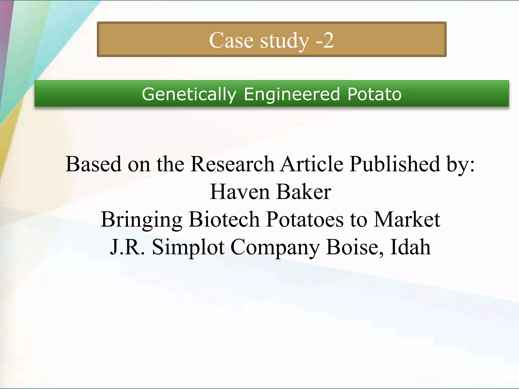 Case study -2
Genetically Engineered Potato
Based on the Research Article Published by:
Haven Baker
Bringing Biotech Potatoes to Market
J.R. Simplot Company Boise, Idah
 