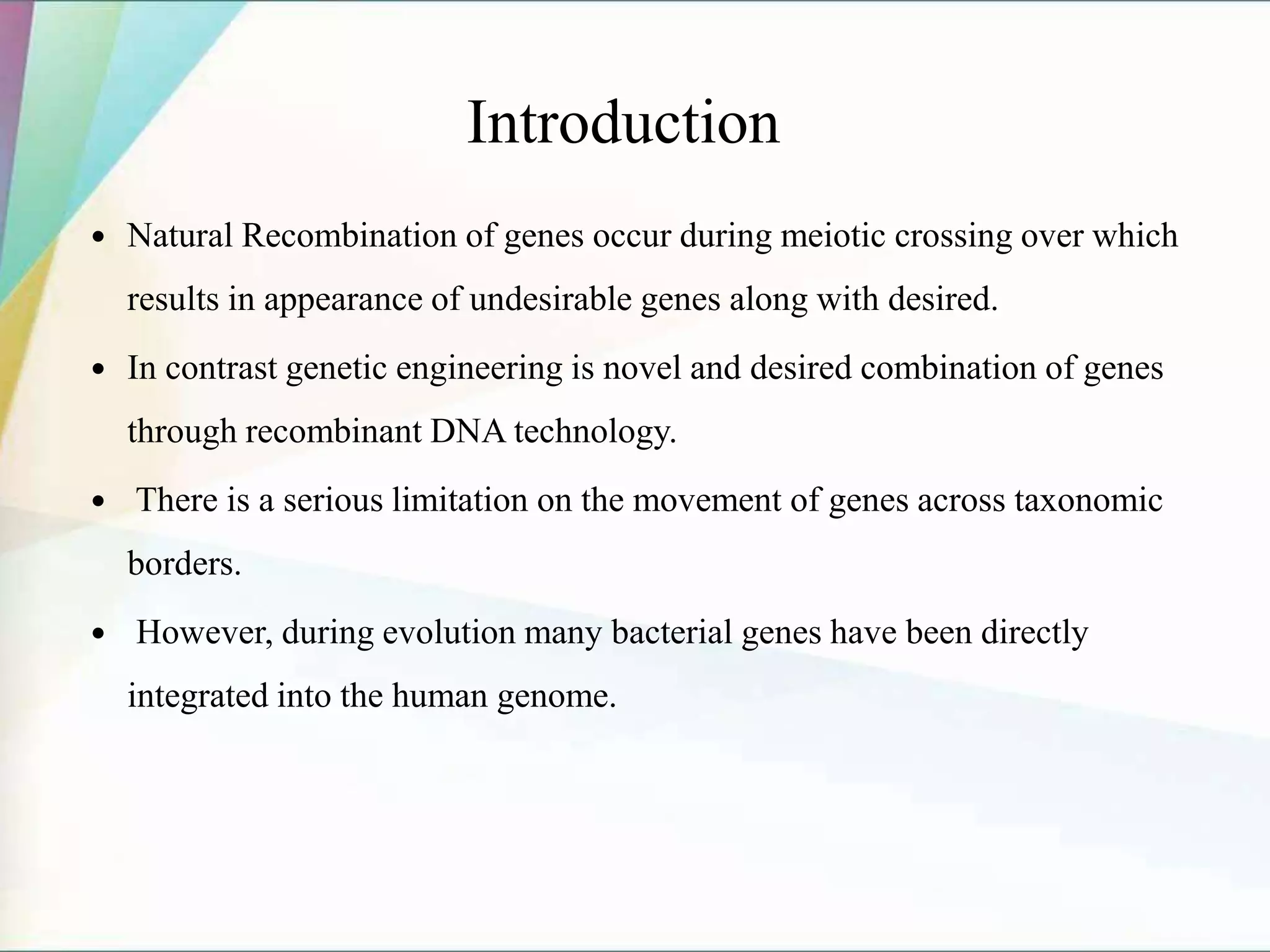 Introduction
 Natural Recombination of genes occur during meiotic crossing over which
results in appearance of undesirable genes along with desired.
 In contrast genetic engineering is novel and desired combination of genes
through recombinant DNA technology.
 There is a serious limitation on the movement of genes across taxonomic
borders.
 However, during evolution many bacterial genes have been directly
integrated into the human genome.
 