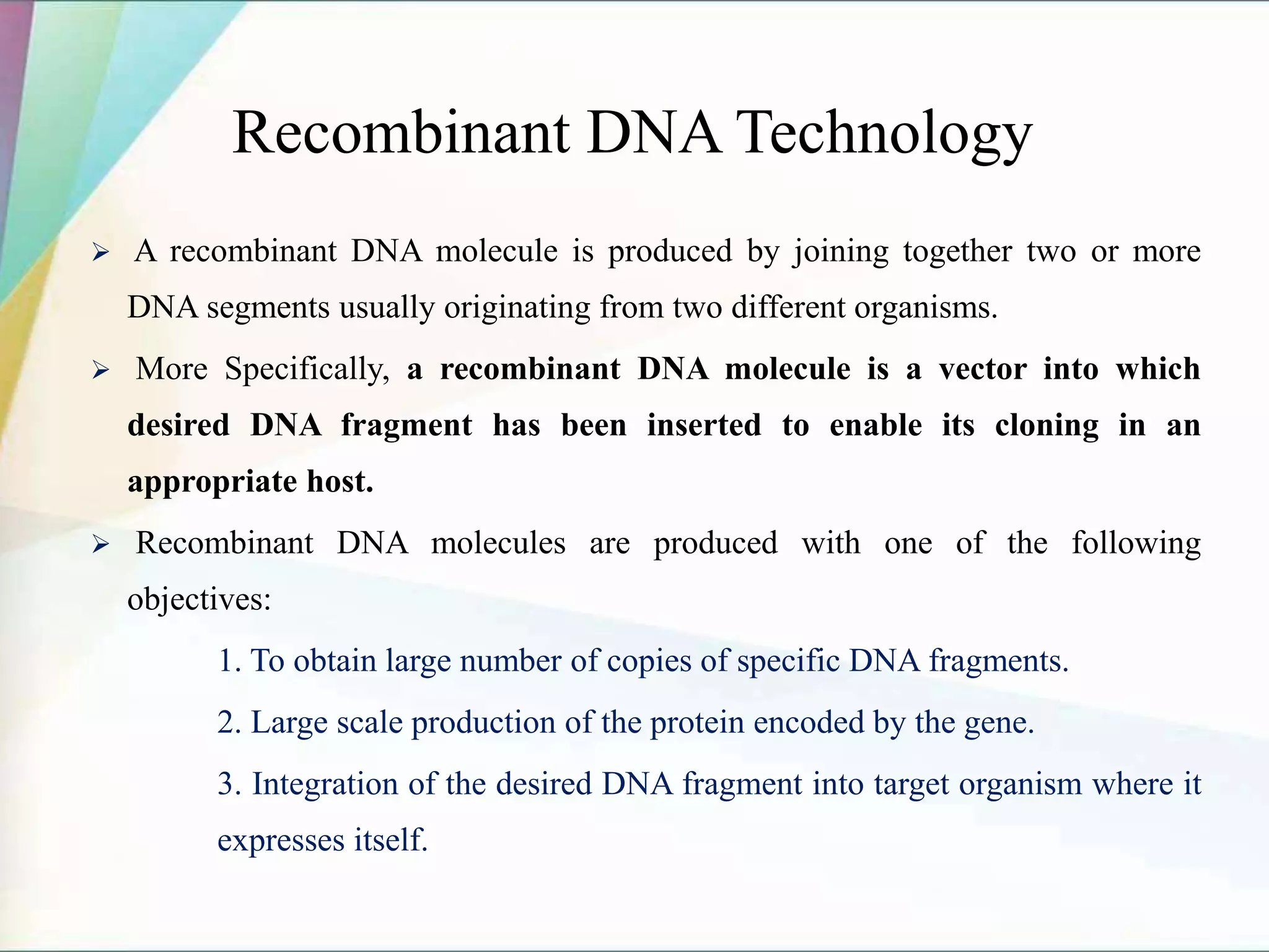 Recombinant DNA Technology
 A recombinant DNA molecule is produced by joining together two or more
DNA segments usually originating from two different organisms.
 More Specifically, a recombinant DNA molecule is a vector into which
desired DNA fragment has been inserted to enable its cloning in an
appropriate host.
 Recombinant DNA molecules are produced with one of the following
objectives:
1. To obtain large number of copies of specific DNA fragments.
2. Large scale production of the protein encoded by the gene.
3. Integration of the desired DNA fragment into target organism where it
expresses itself.
 