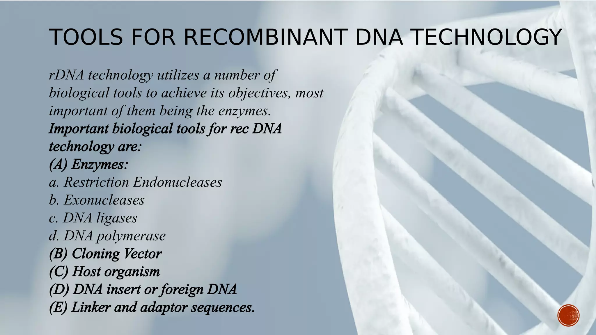 rDNA technology utilizes a number of
biological tools to achieve its objectives, most
important of them being the enzymes.
Important biological tools for rec DNA
technology are:
(A) Enzymes:
a. Restriction Endonucleases
b. Exonucleases
c. DNA ligases
d. DNA polymerase
(B) Cloning Vector
(C) Host organism
(D) DNA insert or foreign DNA
(E) Linker and adaptor sequences.
TOOLS FOR RECOMBINANT DNA TECHNOLOGY
 
