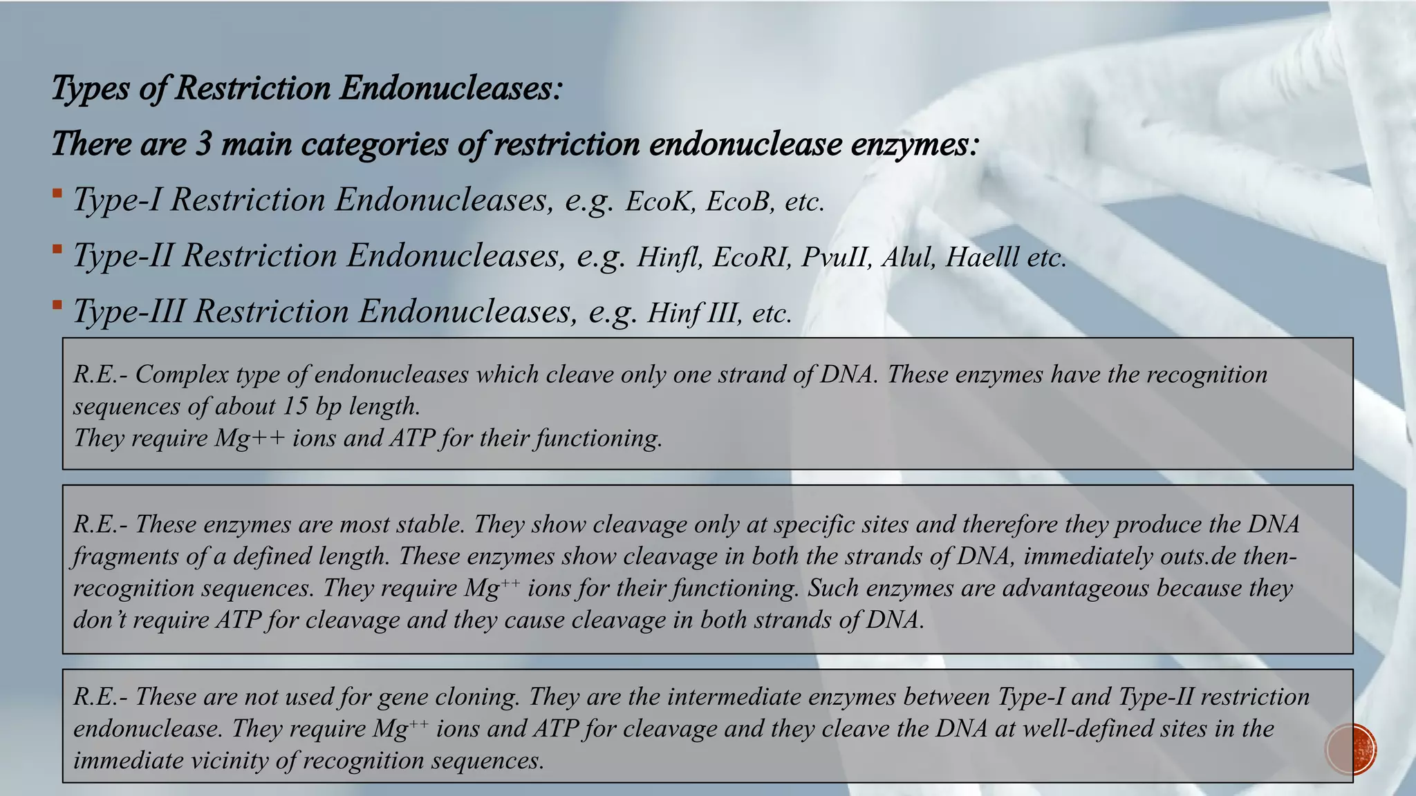 Types of Restriction Endonucleases:
There are 3 main categories of restriction endonuclease enzymes:
 Type-I Restriction Endonucleases, e.g. EcoK, EcoB, etc.
 Type-II Restriction Endonucleases, e.g. Hinfl, EcoRI, PvuII, Alul, Haelll etc.
 Type-III Restriction Endonucleases, e.g. Hinf III, etc.
R.E.- Complex type of endonucleases which cleave only one strand of DNA. These enzymes have the recognition
sequences of about 15 bp length.
They require Mg++ ions and ATP for their functioning.
R.E.- These enzymes are most stable. They show cleavage only at specific sites and therefore they produce the DNA
fragments of a defined length. These enzymes show cleavage in both the strands of DNA, immediately outs.de then-
recognition sequences. They require Mg++
 ions for their functioning. Such enzymes are advantageous because they
don’t require ATP for cleavage and they cause cleavage in both strands of DNA. 
R.E.- These are not used for gene cloning. They are the intermediate enzymes between Type-I and Type-II restriction
endonuclease. They require Mg++
 ions and ATP for cleavage and they cleave the DNA at well-defined sites in the
immediate vicinity of recognition sequences.
 
