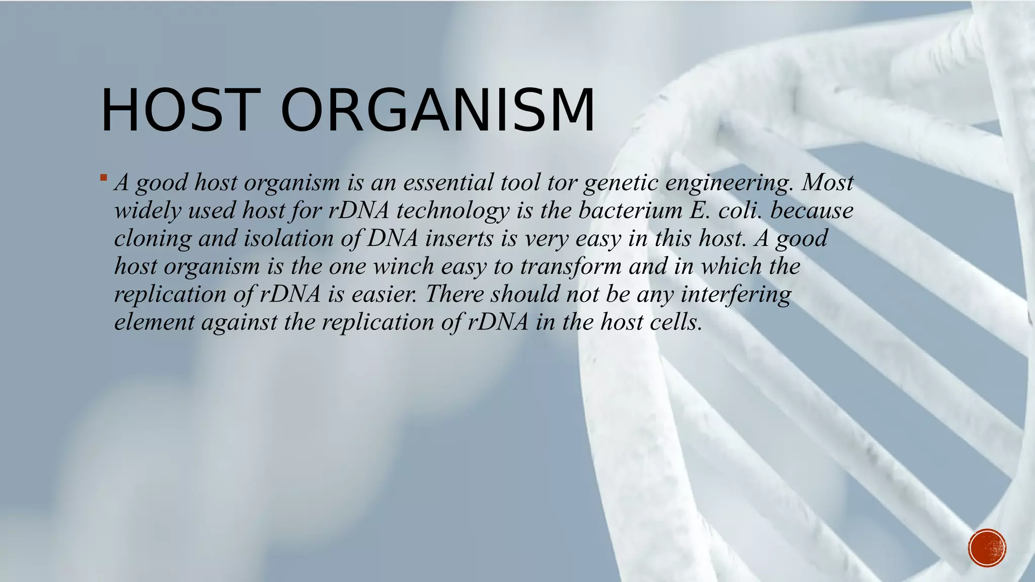 HOST ORGANISM
 A good host organism is an essential tool tor genetic engineering. Most
widely used host for rDNA technology is the bacterium E. coli. because
cloning and isolation of DNA inserts is very easy in this host. A good
host organism is the one winch easy to transform and in which the
replication of rDNA is easier. There should not be any interfering
element against the replication of rDNA in the host cells.
 
