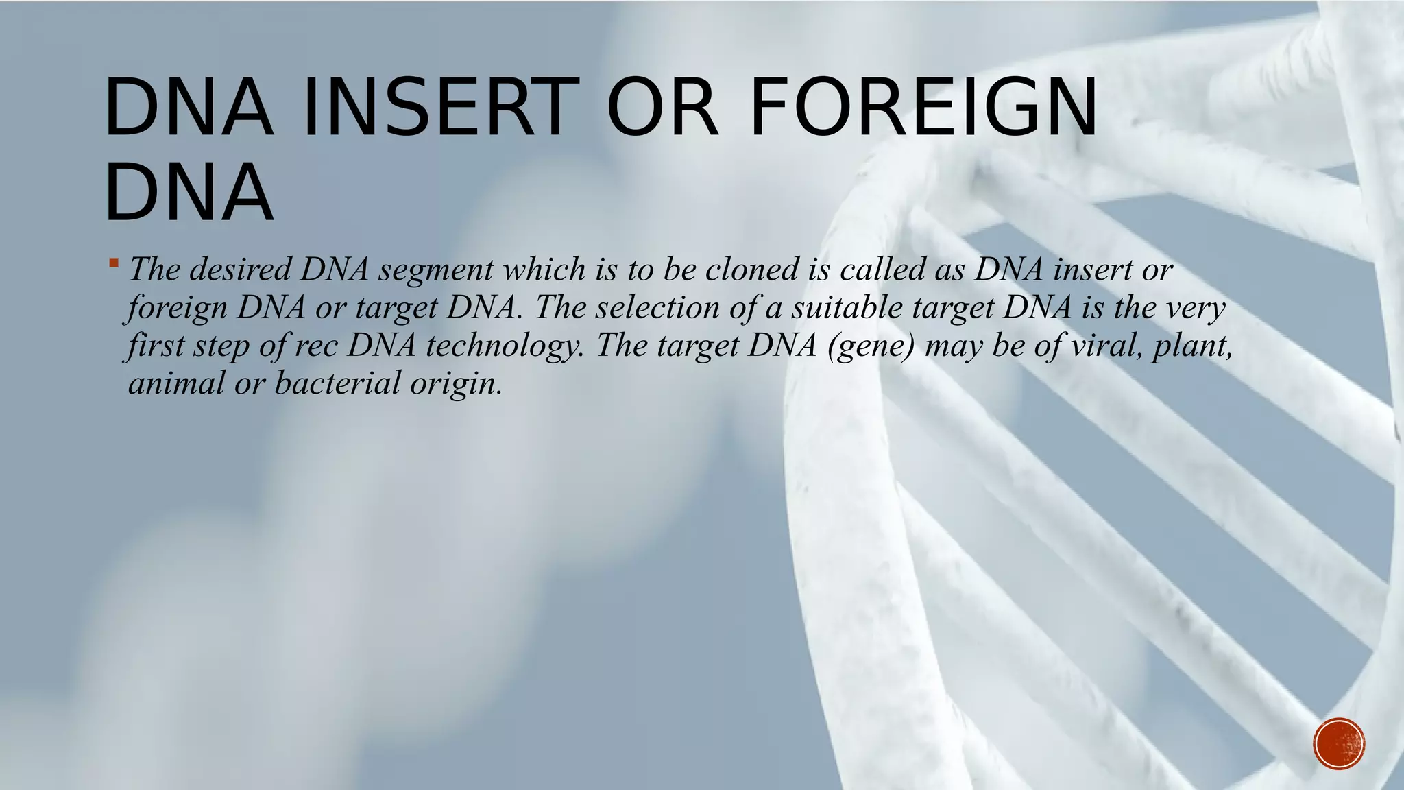 DNA INSERT OR FOREIGN
DNA
 The desired DNA segment which is to be cloned is called as DNA insert or
foreign DNA or target DNA. The selection of a suitable target DNA is the very
first step of rec DNA technology. The target DNA (gene) may be of viral, plant,
animal or bacterial origin.
 