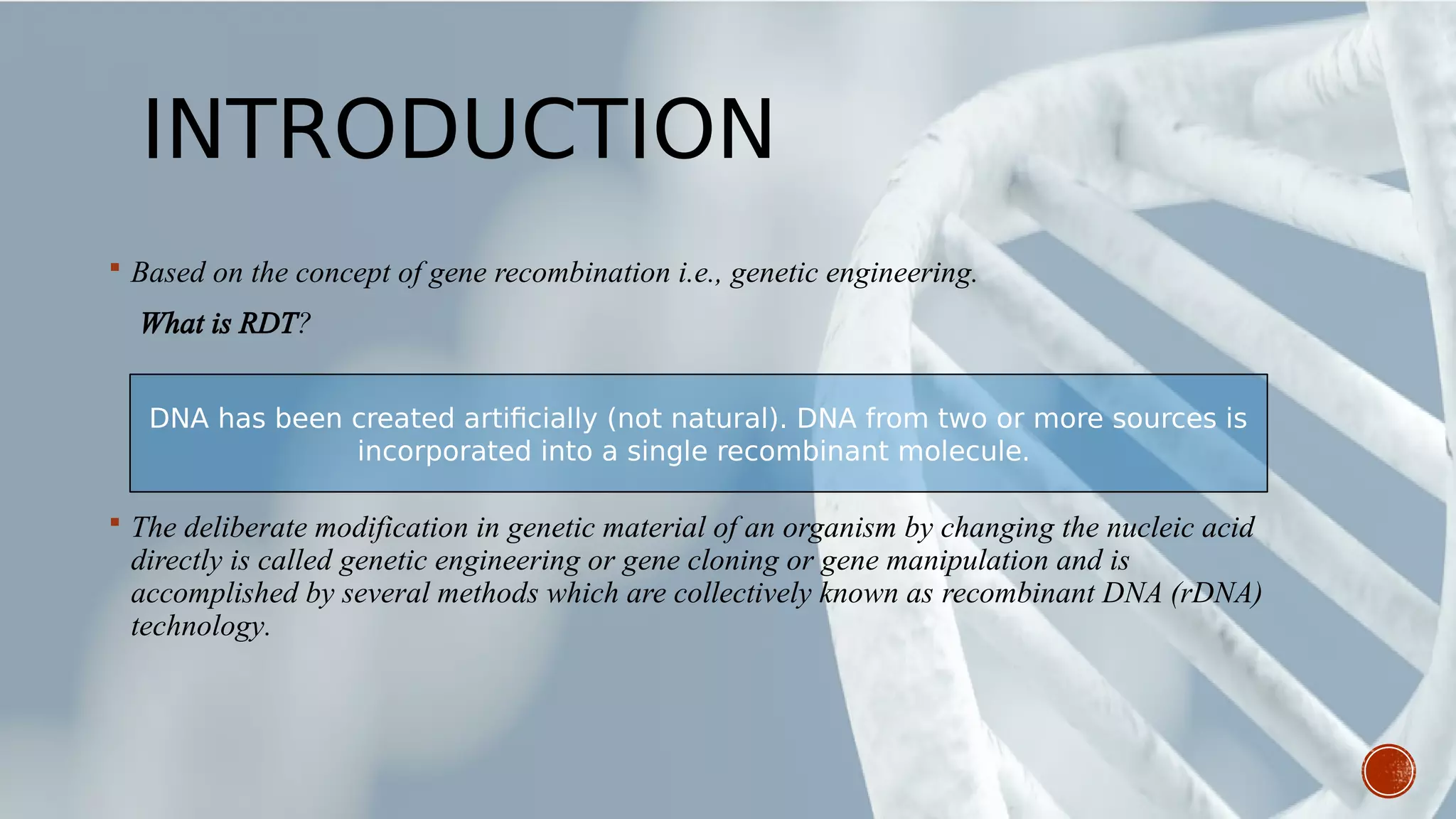 INTRODUCTION
 Based on the concept of gene recombination i.e., genetic engineering.
What is RDT?
 The deliberate modification in genetic material of an organism by changing the nucleic acid
directly is called genetic engineering or gene cloning or gene manipulation and is
accomplished by several methods which are collectively known as recombinant DNA (rDNA)
technology.
DNA has been created artificially (not natural). DNA from two or more sources is
incorporated into a single recombinant molecule.
 