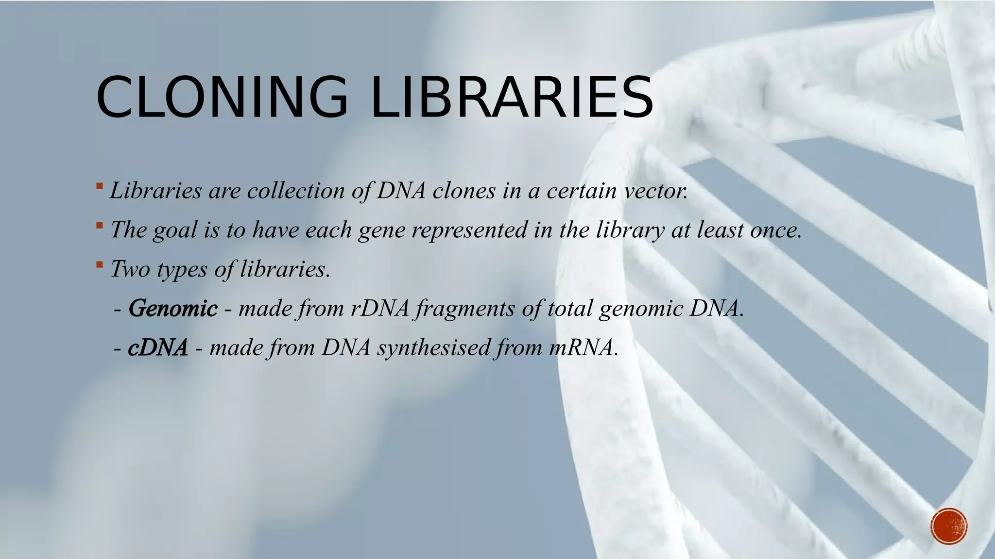 CLONING LIBRARIES
 Libraries are collection of DNA clones in a certain vector.
 The goal is to have each gene represented in the library at least once.
 Two types of libraries.
- Genomic - made from rDNA fragments of total genomic DNA.
- cDNA - made from DNA synthesised from mRNA.
 