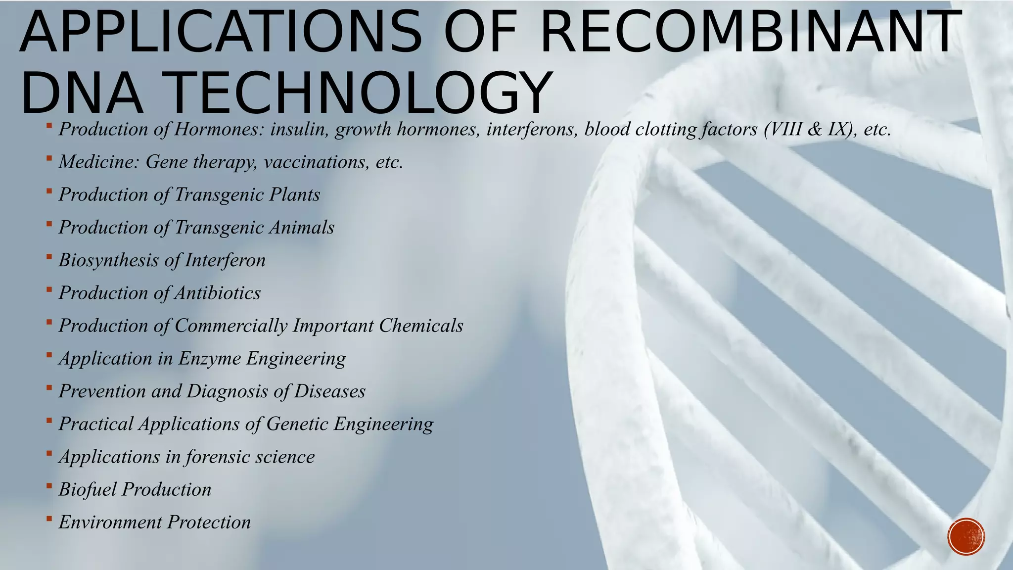 APPLICATIONS OF RECOMBINANT
DNA TECHNOLOGY Production of Hormones: insulin, growth hormones, interferons, blood clotting factors (VIII & IX), etc.
 Medicine: Gene therapy, vaccinations, etc.
 Production of Transgenic Plants
 Production of Transgenic Animals
 Biosynthesis of Interferon
 Production of Antibiotics
 Production of Commercially Important Chemicals
 Application in Enzyme Engineering
 Prevention and Diagnosis of Diseases
 Practical Applications of Genetic Engineering
 Applications in forensic science
 Biofuel Production
 Environment Protection
 