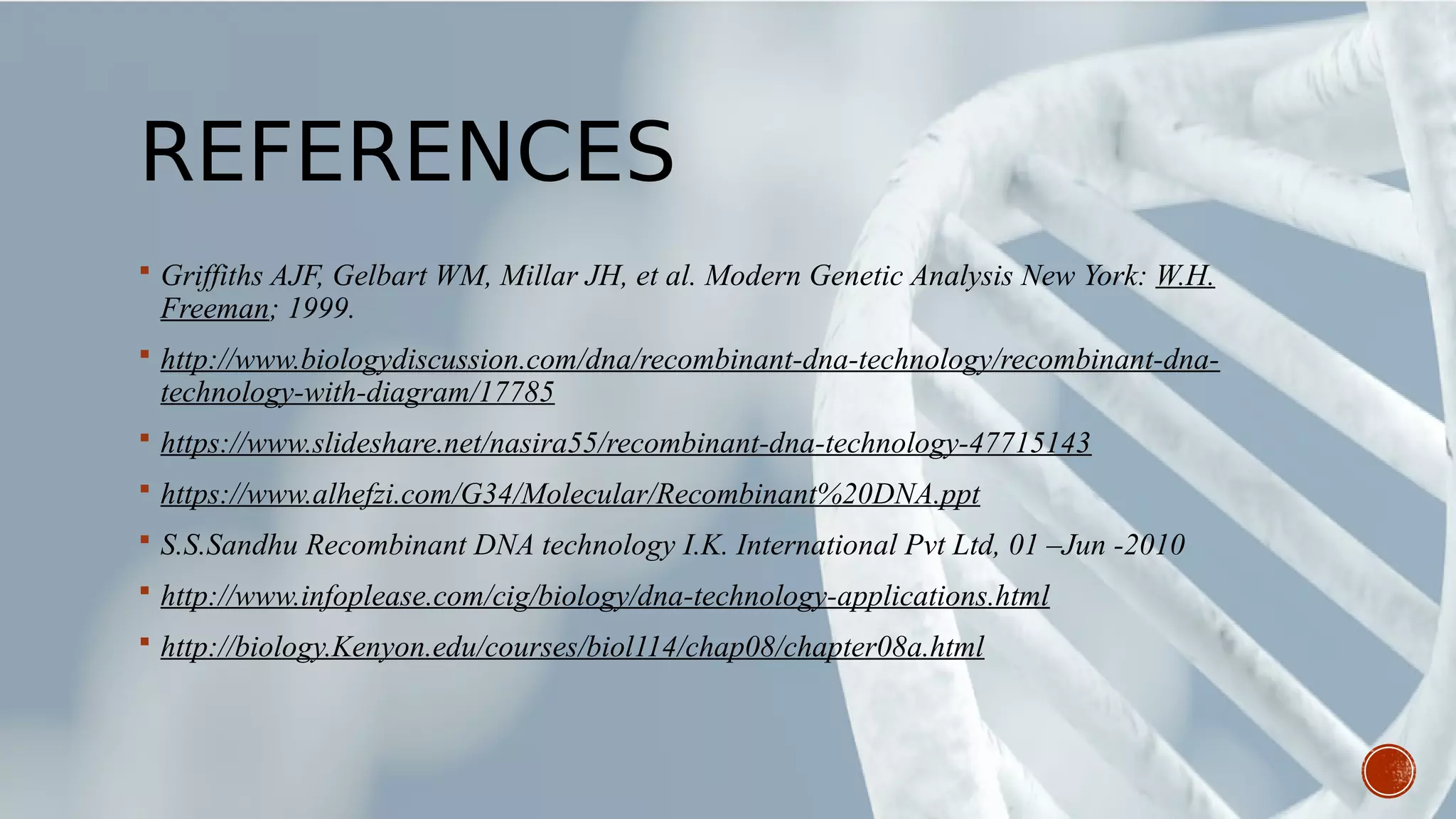 REFERENCES
 Griffiths AJF, Gelbart WM, Millar JH, et al. Modern Genetic Analysis New York: W.H.
Freeman; 1999.
 http://www.biologydiscussion.com/dna/recombinant-dna-technology/recombinant-dna-
technology-with-diagram/17785
 https://www.slideshare.net/nasira55/recombinant-dna-technology-47715143
 https://www.alhefzi.com/G34/Molecular/Recombinant%20DNA.ppt
 S.S.Sandhu Recombinant DNA technology I.K. International Pvt Ltd, 01 –Jun -2010
 http://www.infoplease.com/cig/biology/dna-technology-applications.html
 http://biology.Kenyon.edu/courses/biol114/chap08/chapter08a.html
 