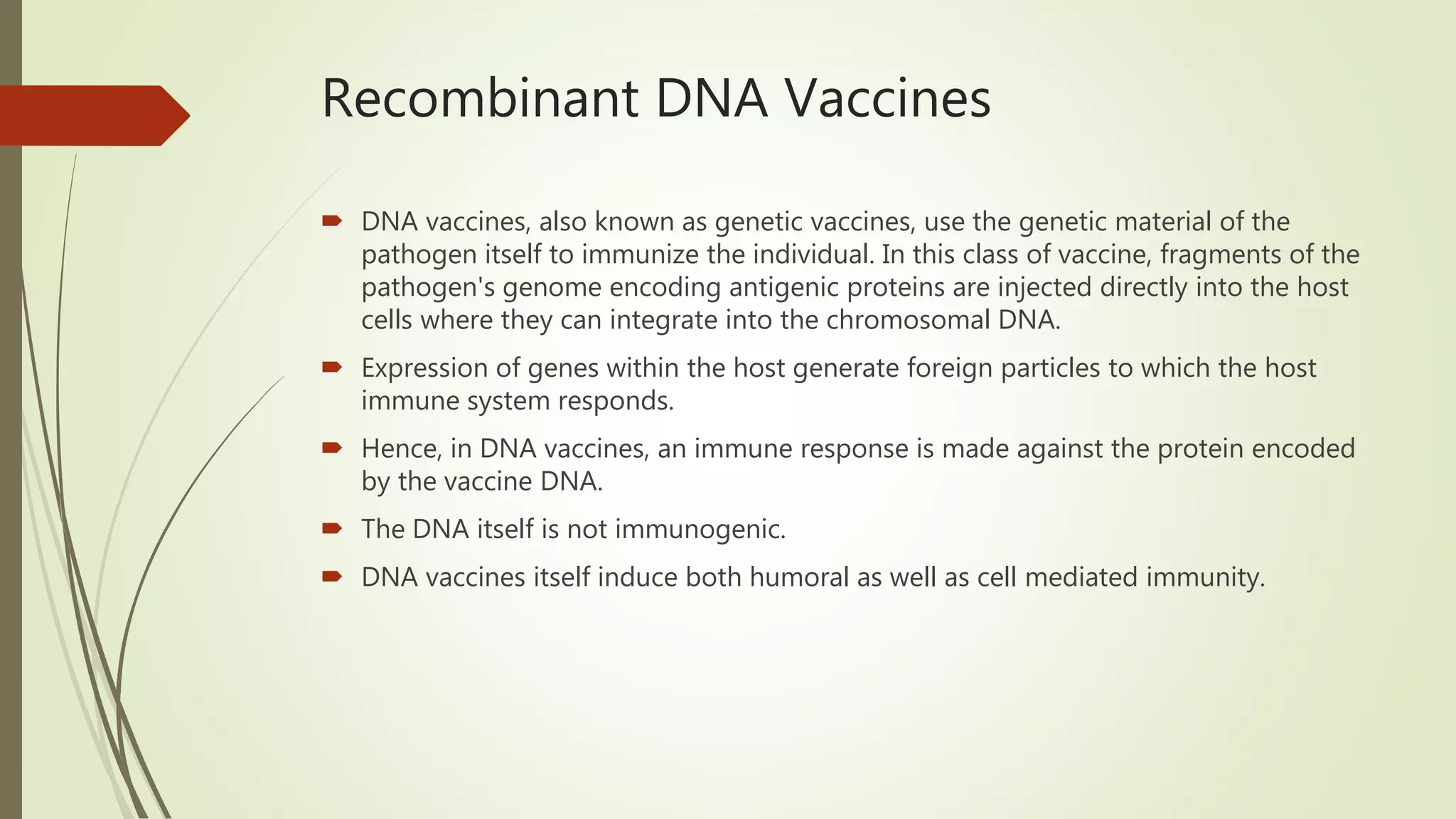 Recombinant DNA Vaccines
 DNA vaccines, also known as genetic vaccines, use the genetic material of the
pathogen itself to immunize the individual. In this class of vaccine, fragments of the
pathogen's genome encoding antigenic proteins are injected directly into the host
cells where they can integrate into the chromosomal DNA.
 Expression of genes within the host generate foreign particles to which the host
immune system responds.
 Hence, in DNA vaccines, an immune response is made against the protein encoded
by the vaccine DNA.
 The DNA itself is not immunogenic.
 DNA vaccines itself induce both humoral as well as cell mediated immunity.
 