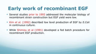 Early work of recombinant EGF
 Several studies prior to 1993 addressed the molecular biology of
recombinant strain construction but EGF yield were low.
 Kim et al. (1992) described low level production of EGF by E.Coli
in continuous culture.
 While Shimizu et al (1991) developed a fed batch procedure for
recombinant EGF production.
 