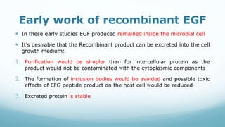 Early work of recombinant EGF
 In these early studies EGF produced remained inside the microbial cell
 It’s desirable that the Recombinant product can be excreted into the cell
growth medium:
1. Purification would be simpler than for intercellular protein as the
product would not be contaminated with the cytoplasmic components
2. The formation of inclusion bodies would be avoided and possible toxic
effects of EFG peptide product on the host cell would be reduced
3. Excreted protein is stable
 