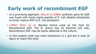 Early work of recombinant EGF
 In a promising approach, Oka et al (1985) synthetic gene for EGF
was fused with fused signal peptide of E. Coli alkaline phosphate
to direct mature EGF to E. Coli periplasm.
 (1992) Ebisu et al. Bacillus brevis used as the host for
Recombinant EGF. The B. brevis has no external cell wall,
Recombinant EGF may be easily obtained in the culture.
 In this system yield was most impressive (1.1 g/l) but it took (6
days) to reach this level
 