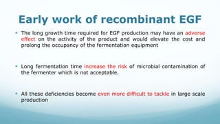 Early work of recombinant EGF
 The long growth time required for EGF production may have an adverse
effect on the activity of the product and would elevate the cost and
prolong the occupancy of the fermentation equipment
 Long fermentation time increase the risk of microbial contamination of
the fermenter which is not acceptable.
 All these deficiencies become even more difficult to tackle in large scale
production
 