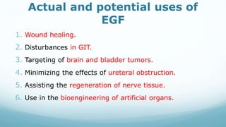 Actual and potential uses of
EGF
1. Wound healing.
2. Disturbances in GIT.
3. Targeting of brain and bladder tumors.
4. Minimizing the effects of ureteral obstruction.
5. Assisting the regeneration of nerve tissue.
6. Use in the bioengineering of artificial organs.
 