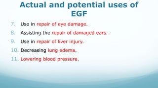 Actual and potential uses of
EGF
7. Use in repair of eye damage.
8. Assisting the repair of damaged ears.
9. Use in repair of liver injury.
10. Decreasing lung edema.
11. Lowering blood pressure.
 