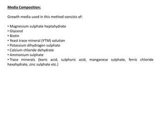 Media Composition:
Growth media used in this method consists of:
• Magnesium sulphate heptahydrate
• Glycerol
• Biotin
• Yeast trace mineral (YTM) solution
• Potassium dihydrogen sulphate
• Calcium chloride dehydrate
• Ammonium sulphate
• Trace minerals (boric acid, sulphuric acid, manganese sulphate, ferric chloride
hexahydrate, zinc sulphate etc.)
 