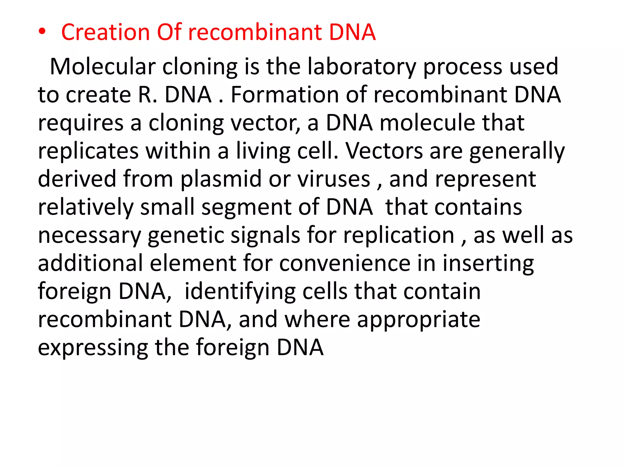 • Creation Of recombinant DNA
Molecular cloning is the laboratory process used
to create R. DNA . Formation of recombinant DNA
requires a cloning vector, a DNA molecule that
replicates within a living cell. Vectors are generally
derived from plasmid or viruses , and represent
relatively small segment of DNA that contains
necessary genetic signals for replication , as well as
additional element for convenience in inserting
foreign DNA, identifying cells that contain
recombinant DNA, and where appropriate
expressing the foreign DNA
 