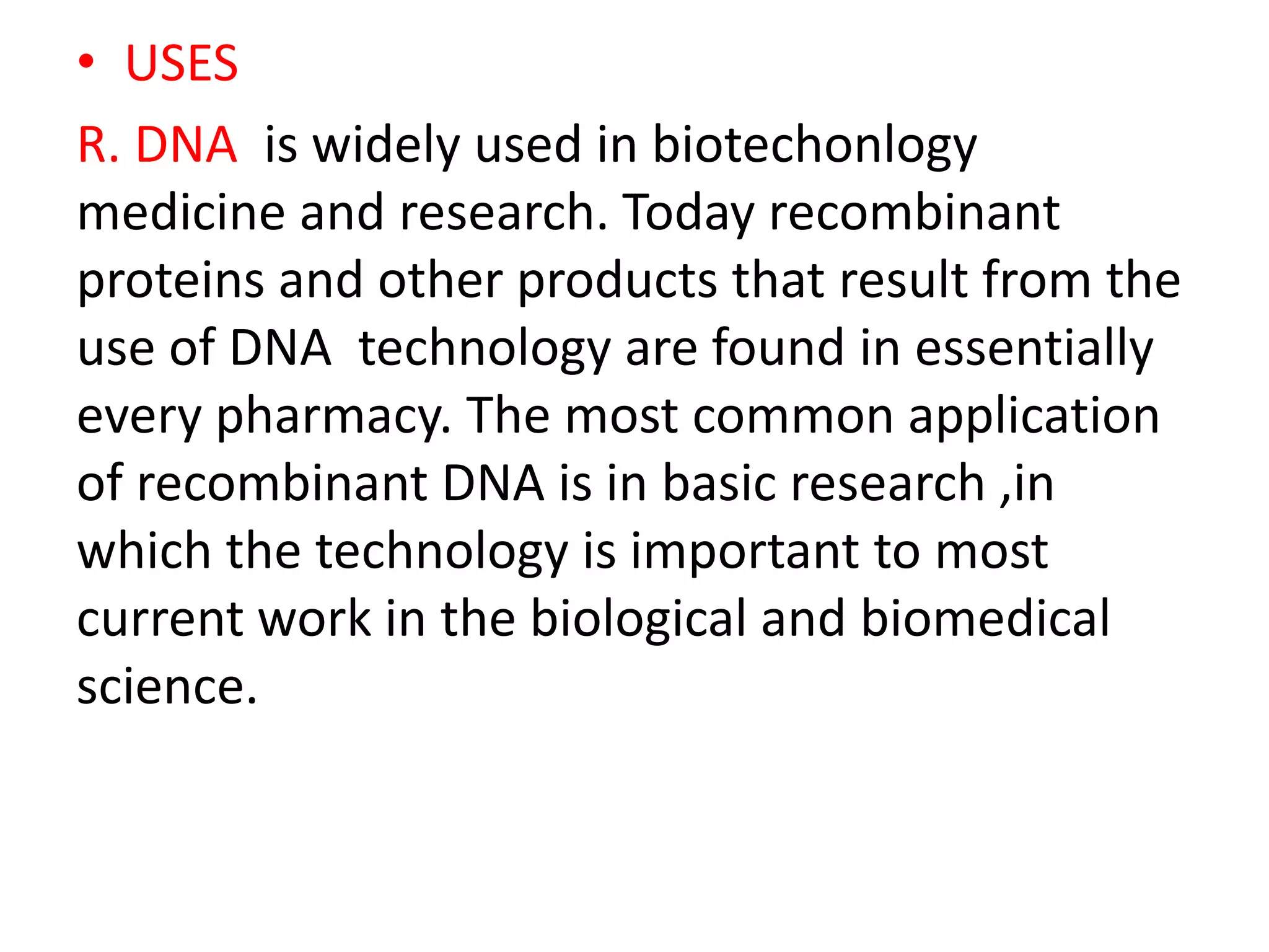 • USES
R. DNA is widely used in biotechonlogy
medicine and research. Today recombinant
proteins and other products that result from the
use of DNA technology are found in essentially
every pharmacy. The most common application
of recombinant DNA is in basic research ,in
which the technology is important to most
current work in the biological and biomedical
science.
 
