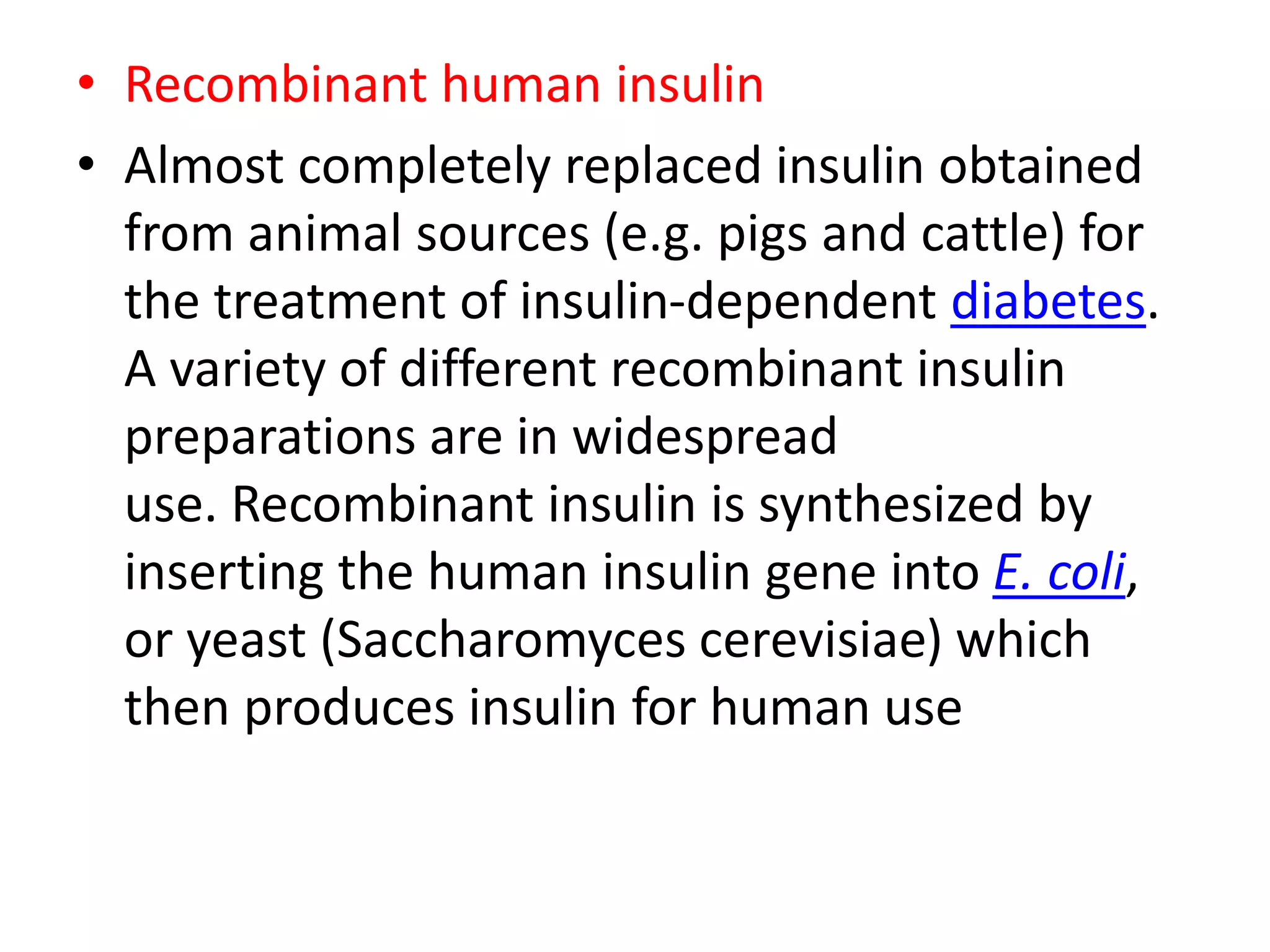 • Recombinant human insulin
• Almost completely replaced insulin obtained
from animal sources (e.g. pigs and cattle) for
the treatment of insulin-dependent diabetes.
A variety of different recombinant insulin
preparations are in widespread
use. Recombinant insulin is synthesized by
inserting the human insulin gene into E. coli,
or yeast (Saccharomyces cerevisiae) which
then produces insulin for human use
 