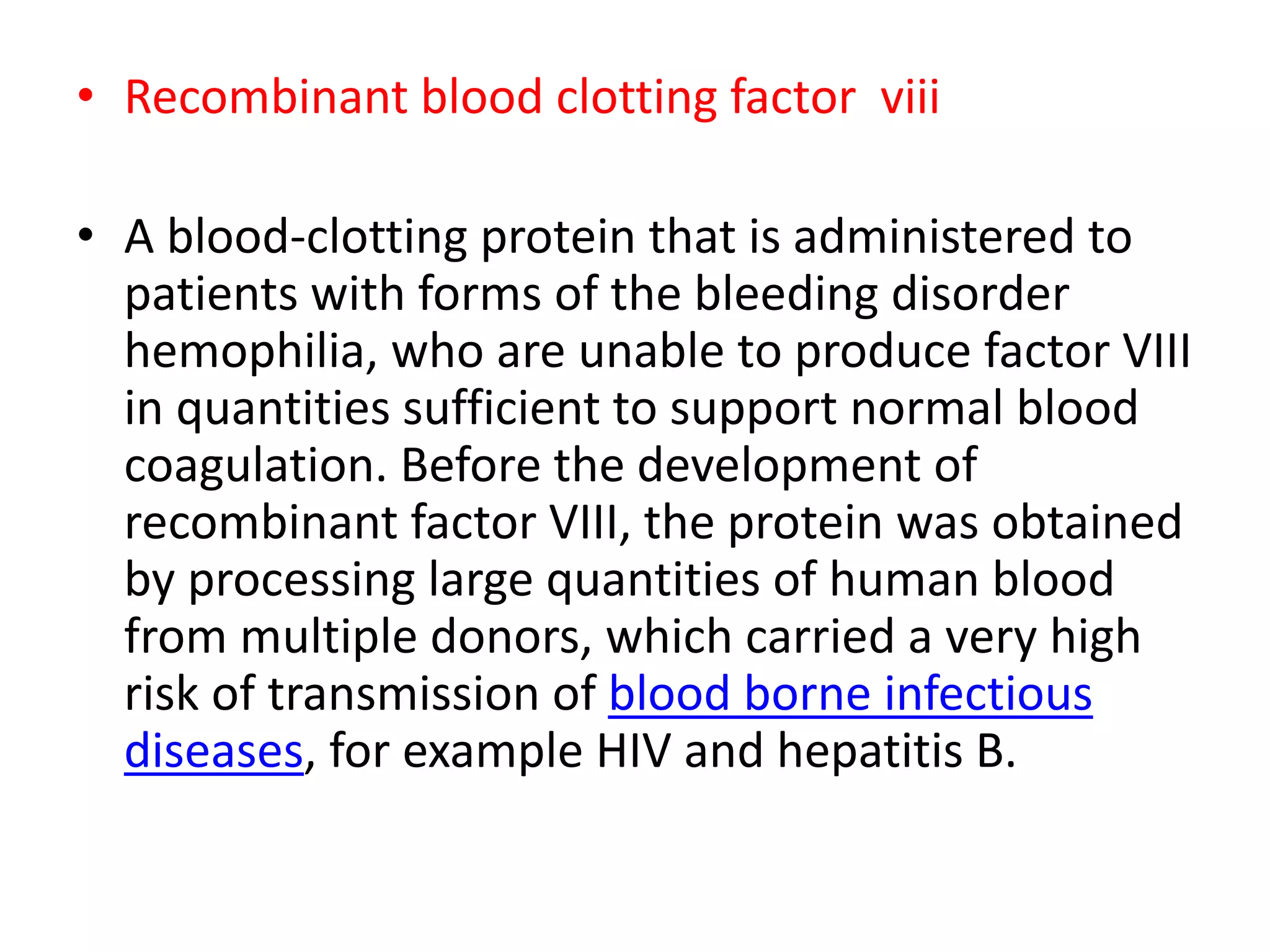 • Recombinant blood clotting factor viii
• A blood-clotting protein that is administered to
patients with forms of the bleeding disorder
hemophilia, who are unable to produce factor VIII
in quantities sufficient to support normal blood
coagulation. Before the development of
recombinant factor VIII, the protein was obtained
by processing large quantities of human blood
from multiple donors, which carried a very high
risk of transmission of blood borne infectious
diseases, for example HIV and hepatitis B.
 