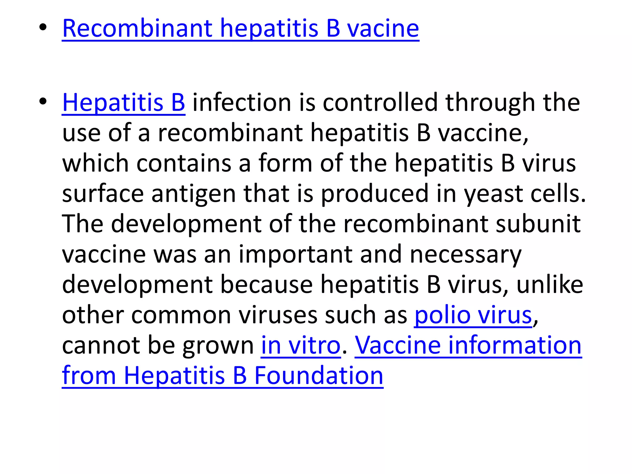 • Recombinant hepatitis B vacine
• Hepatitis B infection is controlled through the
use of a recombinant hepatitis B vaccine,
which contains a form of the hepatitis B virus
surface antigen that is produced in yeast cells.
The development of the recombinant subunit
vaccine was an important and necessary
development because hepatitis B virus, unlike
other common viruses such as polio virus,
cannot be grown in vitro. Vaccine information
from Hepatitis B Foundation
 