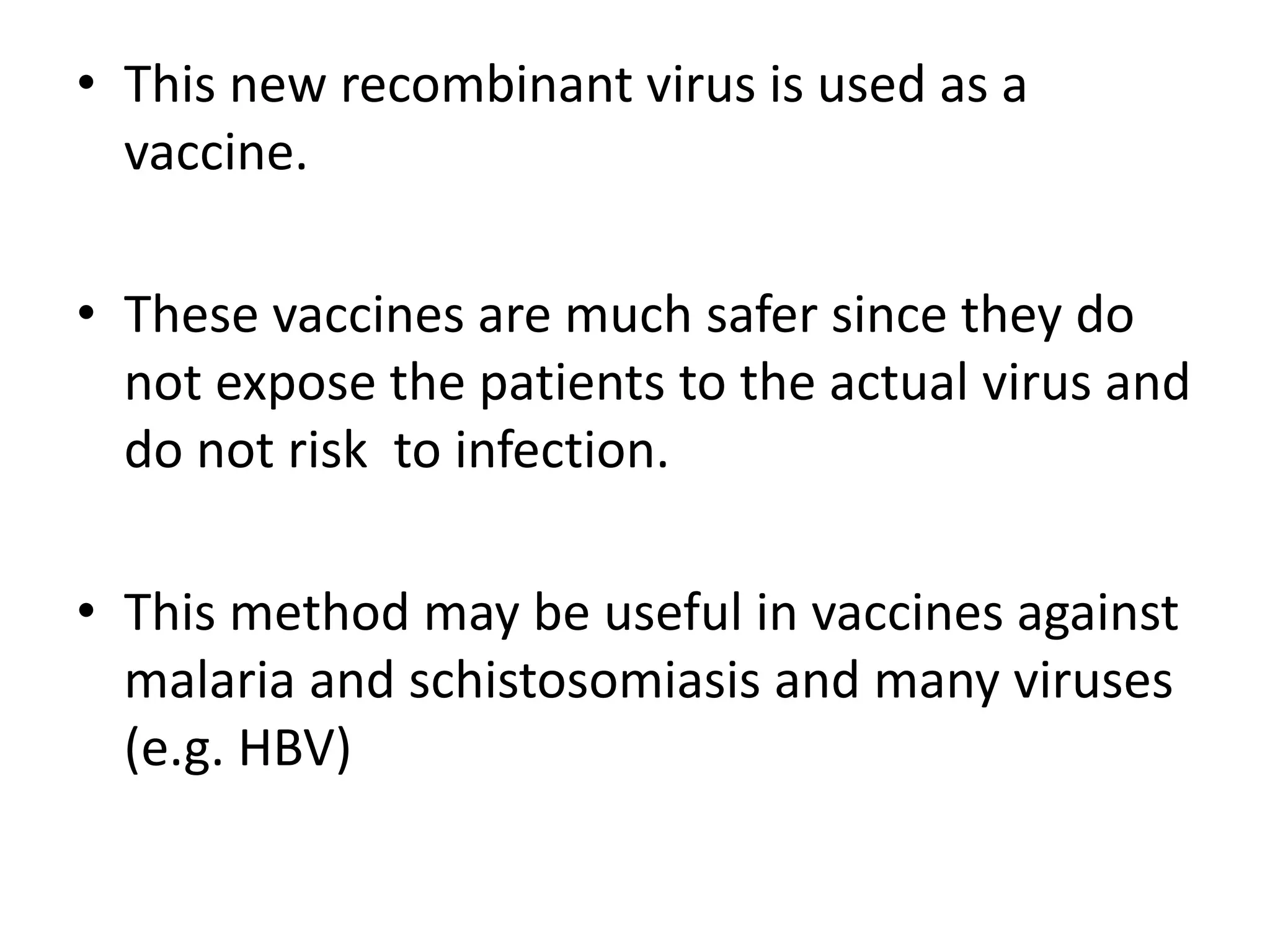 • This new recombinant virus is used as a
vaccine.
• These vaccines are much safer since they do
not expose the patients to the actual virus and
do not risk to infection.
• This method may be useful in vaccines against
malaria and schistosomiasis and many viruses
(e.g. HBV)
 