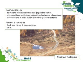 “Luci” di rhPTH1-84
- definizione della storia clinica dell’ipoparatiroidismo
- sviluppo di linee guida internazionali per la diagnosi e la gestione
- identificazione di nuovi aspetti clinici dell’ipoparatiroidismo
“Ombre” di rhPTH1-84
- Black box: rischio di osteosarcoma
- costo
Grazie per l’attenzione
 