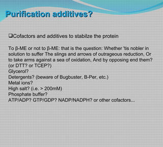 Cofactors and additives to stabilze the protein To β-ME or not to β-ME: that is the question: Whether 'tis nobler in solution to suffer The slings and arrows of outrageous reduction, Or to take arms against a sea of oxidation, And by opposing end them?  (or DTT? or TCEP?) Glycerol? Detergents? (beware of Bugbuster, B-Per, etc.) Metal ions? High salt? (i.e. > 200mM) Phosphate buffer? ATP/ADP? GTP/GDP? NADP/NADPH? or other cofactors... Purification additives? 