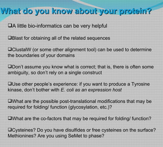 A little bio-informatics can be very helpful Blast for obtaining all of the related sequences  ClustalW (or some other alignment tool) can be used to determine the boundaries of your domains Don’t assume you know what is correct; that is, there is often some ambiguity, so don’t rely on a single construct Use other people’s experience: if you want to produce a Tyrosine kinase, don’t bother with  E. coli as an expression host What are the possible post-translational modifications that may be required for folding/ function (glycosylation, etc.)? What are the co-factors that may be required for folding/ function? Cysteines? Do you have disulfides or free cysteines on the surface? Methionines? Are you using SeMet to phase? What do you know about your protein? 
