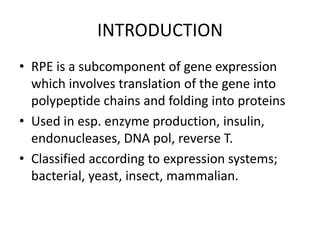INTRODUCTION
• RPE is a subcomponent of gene expression
  which involves translation of the gene into
  polypeptide chains and folding into proteins
• Used in esp. enzyme production, insulin,
  endonucleases, DNA pol, reverse T.
• Classified according to expression systems;
  bacterial, yeast, insect, mammalian.
 