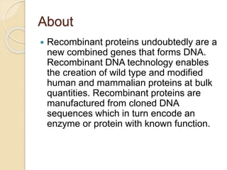 About
 Recombinant proteins undoubtedly are a
new combined genes that forms DNA.
Recombinant DNA technology enables
the creation of wild type and modified
human and mammalian proteins at bulk
quantities. Recombinant proteins are
manufactured from cloned DNA
sequences which in turn encode an
enzyme or protein with known function.
 