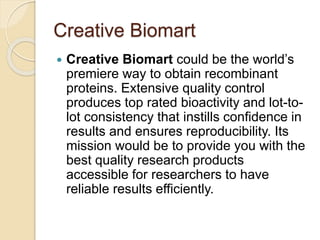 Creative Biomart
 Creative Biomart could be the world’s
premiere way to obtain recombinant
proteins. Extensive quality control
produces top rated bioactivity and lot-to-
lot consistency that instills confidence in
results and ensures reproducibility. Its
mission would be to provide you with the
best quality research products
accessible for researchers to have
reliable results efficiently.
 