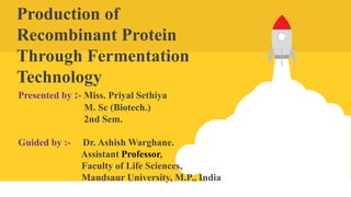 Production of
Recombinant Protein
Through Fermentation
Technology
Presented by :- Miss. Priyal Sethiya
M. Sc (Biotech.)
2nd Sem.
Guided by :- Dr. Ashish Warghane.
Assistant Professor,
Faculty of Life Sciences,
Mandsaur University, M.P., India
 