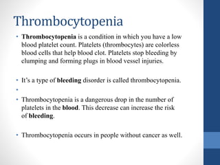 Thrombocytopenia
• Thrombocytopenia is a condition in which you have a low
blood platelet count. Platelets (thrombocytes) are colorless
blood cells that help blood clot. Platelets stop bleeding by
clumping and forming plugs in blood vessel injuries.
• It’s a type of bleeding disorder is called thrombocytopenia.
•
• Thrombocytopenia is a dangerous drop in the number of
platelets in the blood. This decrease can increase the risk
of bleeding.
• Thrombocytopenia occurs in people without cancer as well.
 