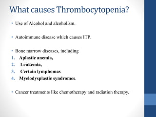 What causes Thrombocytopenia?
• Use of Alcohol and alcoholism.
• Autoimmune disease which causes ITP.
• Bone marrow diseases, including
1. Aplastic anemia,
2. Leukemia,
3. Certain lymphomas
4. Myelodysplastic syndromes.
• Cancer treatments like chemotherapy and radiation therapy.
 