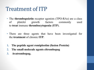Treatment of ITP
• The thrombopoietin receptor agonists (TPO-RAs) are a class
of platelet growth factors commonly used
to treat immune thrombocytopenia (ITP).
• There are three agents that have been investigated for
the treatment of chronic ITP:
1. The peptide agent romiplostim (fusion Protein)
2. The small molecule agents eltrombopag
3. Avatrombopag.
 
