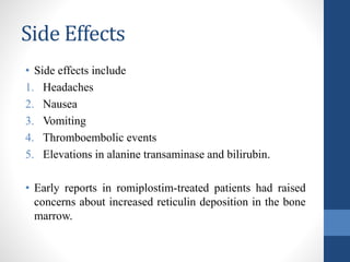 Side Effects
• Side effects include
1. Headaches
2. Nausea
3. Vomiting
4. Thromboembolic events
5. Elevations in alanine transaminase and bilirubin.
• Early reports in romiplostim-treated patients had raised
concerns about increased reticulin deposition in the bone
marrow.
 