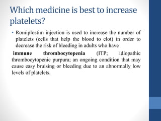 Which medicine is best to increase
platelets?
• Romiplostim injection is used to increase the number of
platelets (cells that help the blood to clot) in order to
decrease the risk of bleeding in adults who have
immune thrombocytopenia (ITP; idiopathic
thrombocytopenic purpura; an ongoing condition that may
cause easy bruising or bleeding due to an abnormally low
levels of platelets.
 