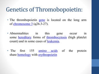 Genetics of Thromobopoietin:
• The thrombopoietin gene is located on the long arm
of chromosome 3 (q26.3-27).
• Abnormalities in this gene occur in
some hereditary forms of thrombocytosis (high platelet
count) and in some cases of leukemia.
• The first 155 amino acids of the protein
share homology with erythropoietin
 