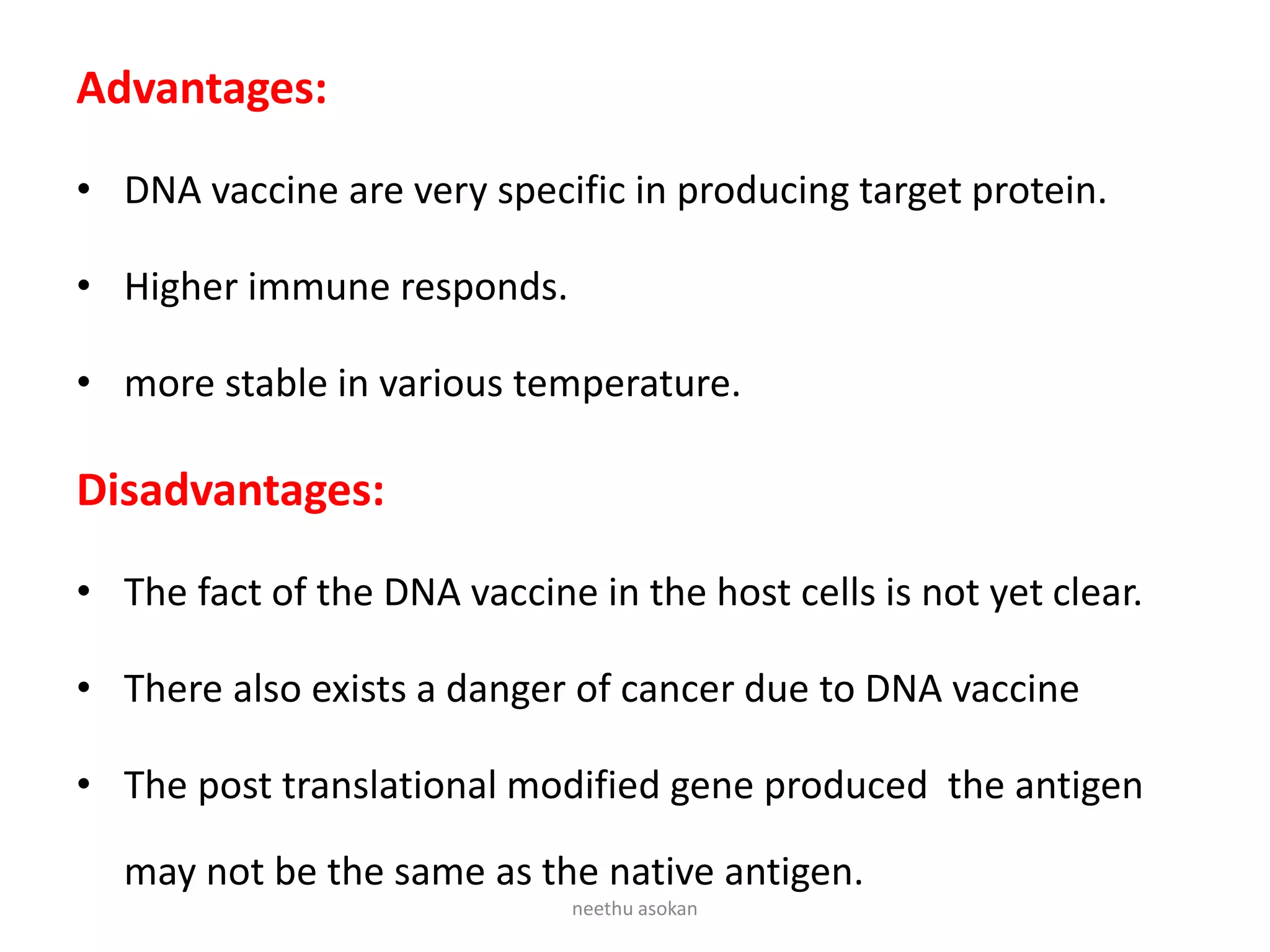 Advantages:
• DNA vaccine are very specific in producing target protein.
• Higher immune responds.
• more stable in various temperature.
Disadvantages:
• The fact of the DNA vaccine in the host cells is not yet clear.
• There also exists a danger of cancer due to DNA vaccine
• The post translational modified gene produced the antigen
may not be the same as the native antigen.
neethu asokan
 