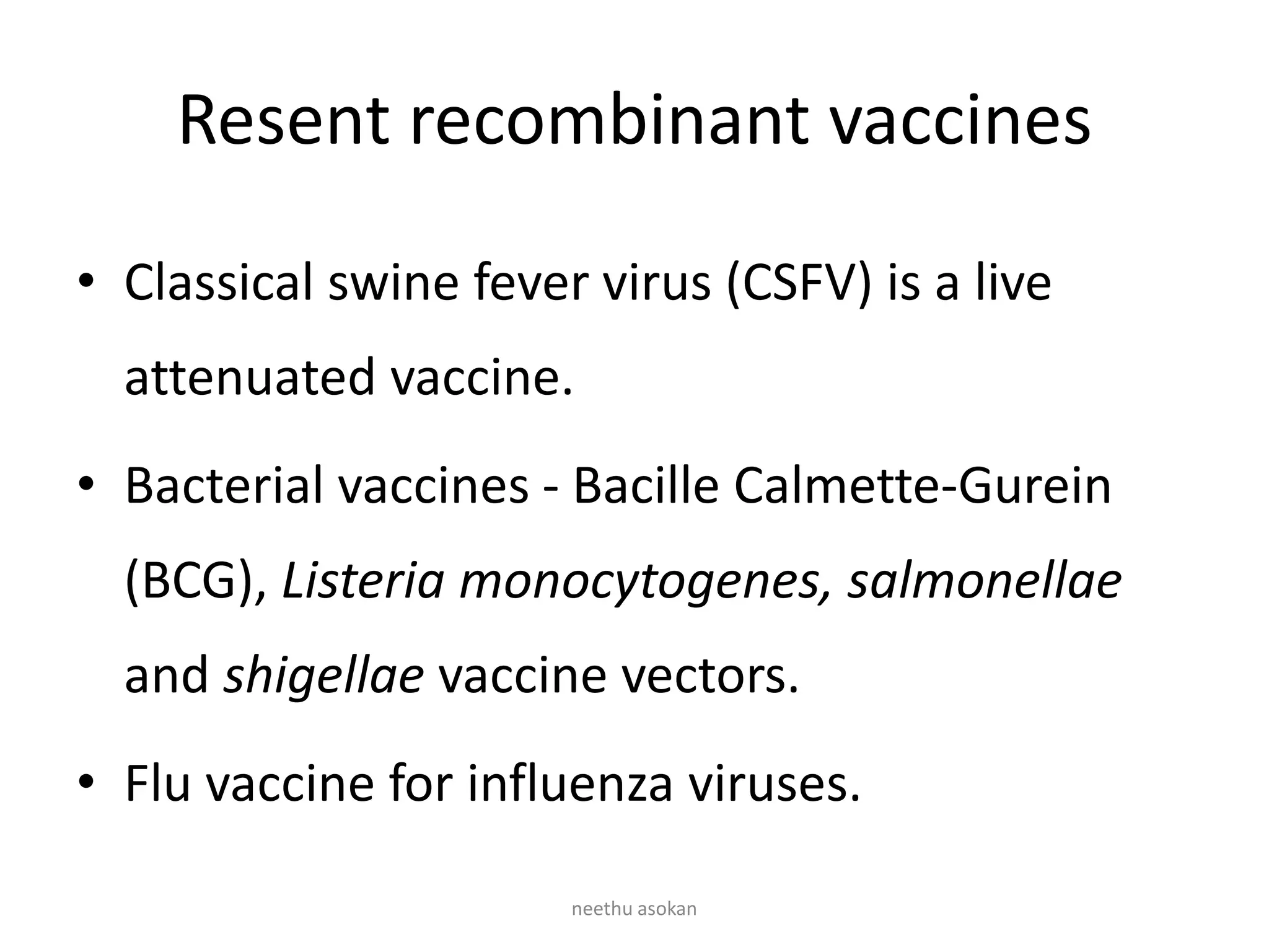 Resent recombinant vaccines
• Classical swine fever virus (CSFV) is a live
attenuated vaccine.
• Bacterial vaccines - Bacille Calmette-Gurein
(BCG), Listeria monocytogenes, salmonellae
and shigellae vaccine vectors.
• Flu vaccine for influenza viruses.
neethu asokan
 