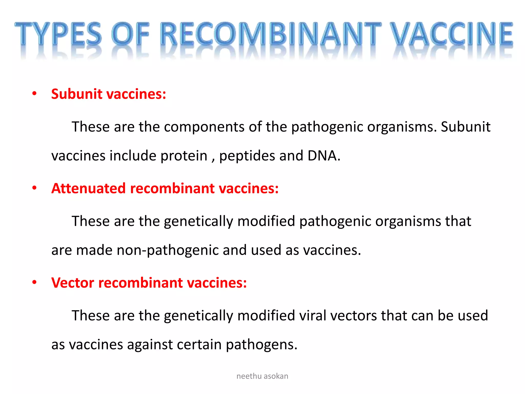 • Subunit vaccines:
These are the components of the pathogenic organisms. Subunit
vaccines include protein , peptides and DNA.
• Attenuated recombinant vaccines:
These are the genetically modified pathogenic organisms that
are made non-pathogenic and used as vaccines.
• Vector recombinant vaccines:
These are the genetically modified viral vectors that can be used
as vaccines against certain pathogens.
neethu asokan
 